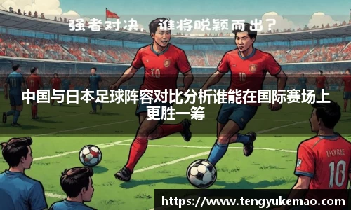 中国与日本足球阵容对比分析谁能在国际赛场上更胜一筹
