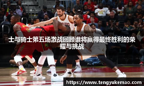 士与骑士第五场激战回顾谁将赢得最终胜利的荣耀与挑战