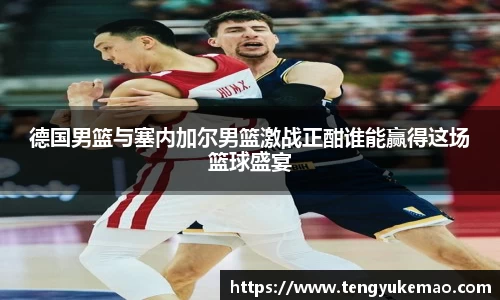德国男篮与塞内加尔男篮激战正酣谁能赢得这场篮球盛宴