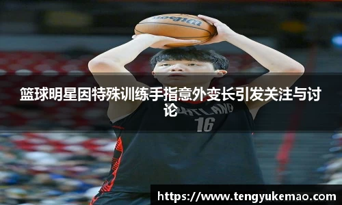 篮球明星因特殊训练手指意外变长引发关注与讨论